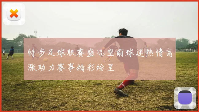 特步足球联赛盛况空前球迷热情高涨助力赛事精彩纷呈