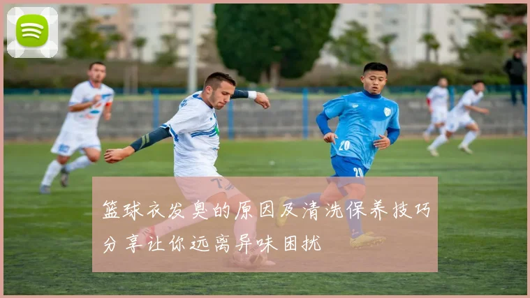 篮球衣发臭的原因及清洗保养技巧分享让你远离异味困扰