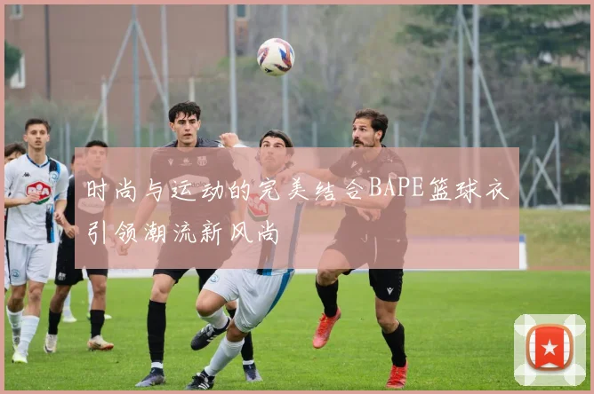 时尚与运动的完美结合BAPE篮球衣引领潮流新风尚