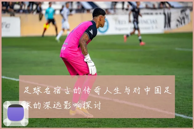 足球名宿古的传奇人生与对中国足球的深远影响探讨