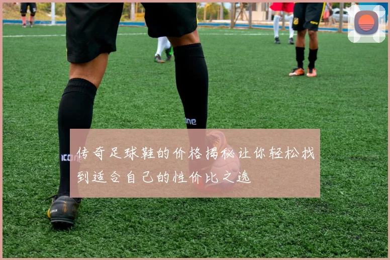 传奇足球鞋的价格揭秘让你轻松找到适合自己的性价比之选